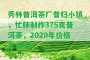 秀林普洱茶廠昔歸小鎮(zhèn)，忙肺制作375克普洱茶，2020年價(jià)格怎么樣？