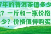 07年的普洱茶值多少錢？一斤和一瓶?jī)r(jià)格是多少？?jī)r(jià)格值得購(gòu)買嗎？