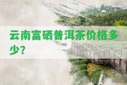 云南富硒普洱茶價格多少？