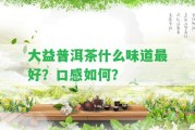 大益普洱茶什么味道最好？口感怎樣？