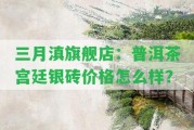 三月滇旗艦店：普洱茶宮廷銀磚價(jià)格怎么樣？