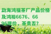 勐海鴻福茶廠產(chǎn)品價(jià)格及鴻裕6676、6696現(xiàn)價(jià)，茶貴否？