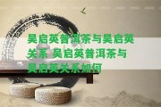 吳啟英普洱茶與吳啟英關(guān)系 吳啟英普洱茶與吳啟英關(guān)系怎樣