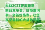 大益2021普洱新茶新品發(fā)布會，價格查詢表，全新價格表，讓您享受最新的大益普洱茶。