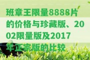 班章王限量8888片的價格與珍藏版、2002限量版及2017年正宗版的比較