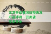 玉龍茶業(yè)普洱價格表及產品評測 - 云南省玉龍茶業(yè)