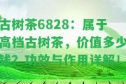 古樹茶6828：屬于高檔古樹茶，價值多少錢？功效與作用詳解！