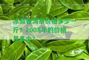 冰島普洱茶價格多少一斤？2008年的價格是多少？