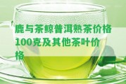 鹿與茶鯨普洱熟茶價(jià)格100克及其他茶葉價(jià)格