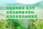 分享新聞速遞:反流性食管炎能喝普洱茶嗎 反流性食管炎能喝普洱茶嗎女性