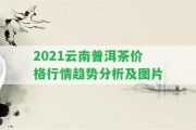 2021云南普洱茶價格行情趨勢分析及圖片