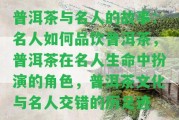 普洱茶與名人的故事：名人怎樣品飲普洱茶，普洱茶在名人生命中扮演的角色，普洱茶文化與名人交錯(cuò)的歷足跡