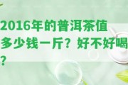 2016年的普洱茶值多少錢一斤？好不好喝？