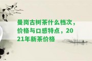 曼崗古樹茶什么檔次，價格與口感特點，2021年新茶價格