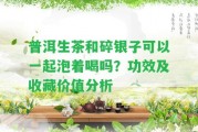 普洱生茶和碎銀子可以一起泡著喝嗎？功效及收藏價值分析