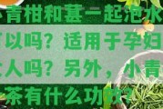 小青柑和葚一起泡水喝可以嗎？適用于孕婦和女人嗎？ 小青柑葉茶有什么功效？