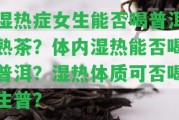 濕熱癥女生能否喝普洱熟茶？體內(nèi)濕熱能否喝普洱？濕熱體質(zhì)可否喝生普？