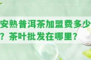 安熟普洱茶加盟費(fèi)多少？茶葉批發(fā)在哪里？