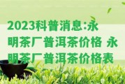 2023科普消息:永明茶廠普洱茶價格 永明茶廠普洱茶價格表