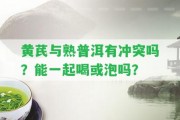 黃芪與熟普洱有沖突嗎？能一起喝或泡嗎？