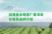 勐海縣永明茶廠普洱茶價(jià)格及品種介紹