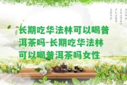 長(zhǎng)期吃華法林可以喝普洱茶嗎-長(zhǎng)期吃華法林可以喝普洱茶嗎女性