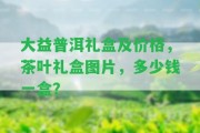 大益普洱禮盒及價格，茶葉禮盒圖片，多少錢一盒？