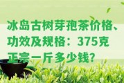 冰島古樹芽孢茶價(jià)格、功效及規(guī)格：375克正宗一斤多少錢？