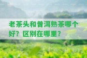 老茶頭和普洱熟茶哪個(gè)好？區(qū)別在哪里？