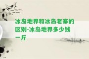 冰島地界和冰島老寨的區(qū)別-冰島地界多少錢一斤