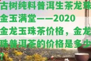 古樹純料普洱生茶龍珠金玉滿堂——2020金龍玉珠茶價(jià)格，金龍珠普洱茶的價(jià)格是多少？