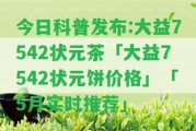 今日科普發(fā)布:大益7542狀元茶「大益7542狀元餅價格」「5月實時推薦」