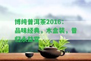 博純普洱茶2016：品味經(jīng)典，木盒裝，昔歸永益堂