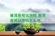 普洱茶可以泡嗎 普洱茶可以泡嗎怎么泡