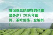 普洱茶蘭韻現(xiàn)在的價(jià)格是多少？2016年圖片、茶葉價(jià)格，全解析！