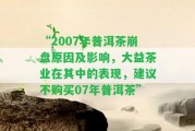 “2007年普洱茶崩盤起因及作用，大益茶業(yè)在其中的表現(xiàn)，建議不購買07年普洱茶”