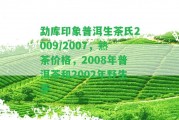 勐庫印象普洱生茶氏2009/2007，熟茶價(jià)格，2008年普洱茶和2002年野生茶