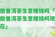 做普洱茶生意賺錢(qián)嗎「做普洱茶生意賺錢(qián)嗎現(xiàn)在」