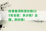 陳香普洱熟茶價(jià)格125克包裝：多少錢(qián)？含圖，附價(jià)格！