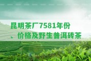 昆明茶廠7581年份、價格及野生普洱磚茶