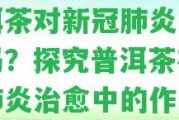 普洱茶對新冠肺炎有療效嗎？探究普洱茶在新冠肺炎治愈中的作用！