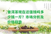 普洱茶現(xiàn)在還值錢嗎多少錢一斤？市場分析及價格趨勢