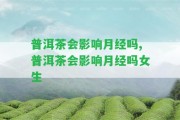 普洱茶會(huì)作用月經(jīng)嗎,普洱茶會(huì)作用月經(jīng)嗎女生