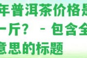 99年普洱茶價格是多少一斤？ - 包含全部意思的標題