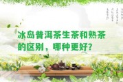 冰島普洱茶生茶和熟茶的區(qū)別，哪種更好？