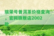 瑞榮號普洱茶價格查詢，官網(wǎng)旗艦店2002款