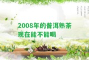 2008年的普洱熟茶現(xiàn)在能不能喝