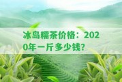 冰島糯茶價格：2020年一斤多少錢？