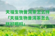 天福生物普洱茶怎么樣「天福生物普洱茶怎么樣好喝嗎」