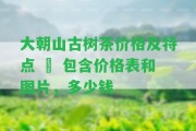 大朝山古樹茶價格及特點 – 包含價格表和圖片，多少錢